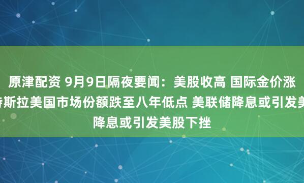 原津配资 9月9日隔夜要闻：美股收高 国际金价涨1.4% 特斯拉美国市场份额跌至八年低点 美联储降息或引发美股下挫