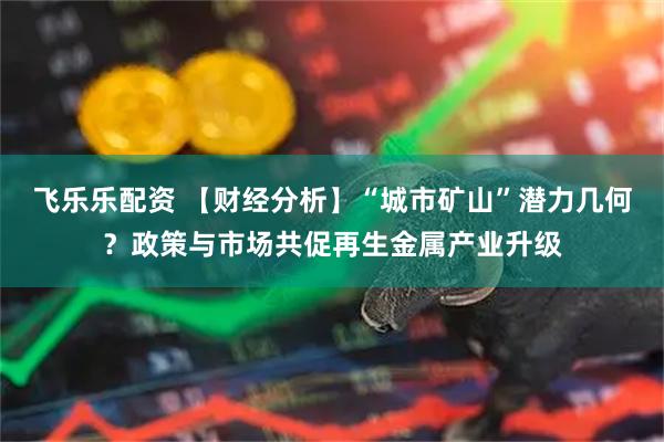 飞乐乐配资 【财经分析】“城市矿山”潜力几何？政策与市场共促再生金属产业升级