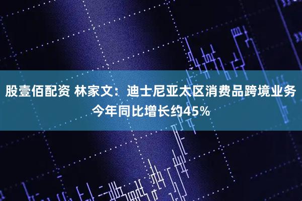 股壹佰配资 林家文：迪士尼亚太区消费品跨境业务今年同比增长约45%
