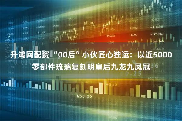 升鸿网配资 “00后”小伙匠心独运：以近5000零部件琉璃复刻明皇后九龙九凤冠