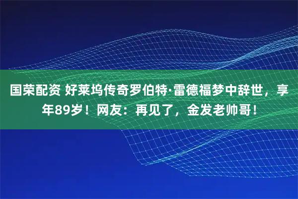 国荣配资 好莱坞传奇罗伯特·雷德福梦中辞世，享年89岁！网友：再见了，金发老帅哥！