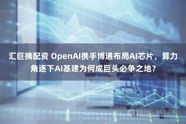 汇巨摘配资 OpenAI携手博通布局AI芯片，算力角逐下AI基建为何成巨头必争之地？