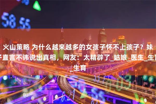 火山策略 为什么越来越多的女孩子怀不上孩子？妹子直言不讳说出真相，网友：太精辟了_姑娘_医生_生育