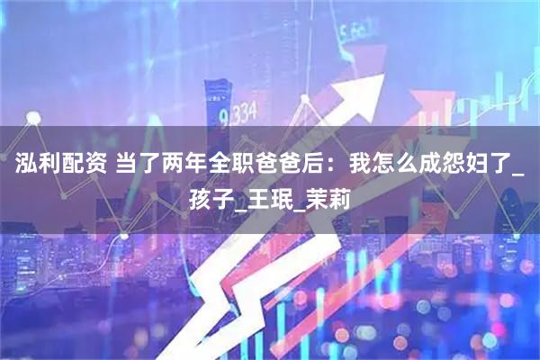 泓利配资 当了两年全职爸爸后：我怎么成怨妇了_孩子_王珉_茉莉