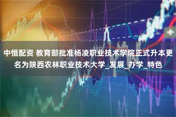 中恒配资 教育部批准杨凌职业技术学院正式升本更名为陕西农林职业技术大学_发展_办学_特色