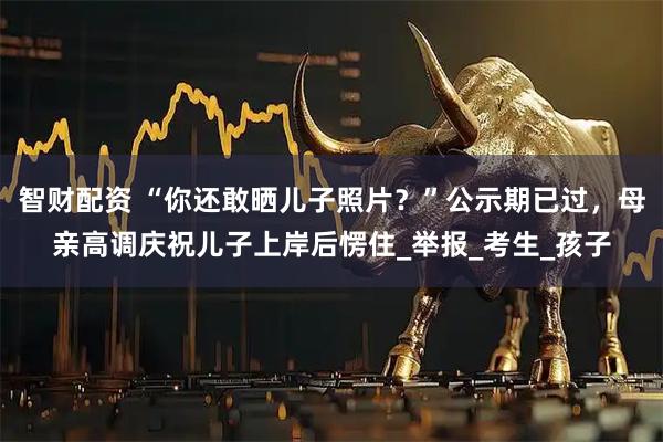 智财配资 “你还敢晒儿子照片？”公示期已过，母亲高调庆祝儿子上岸后愣住_举报_考生_孩子