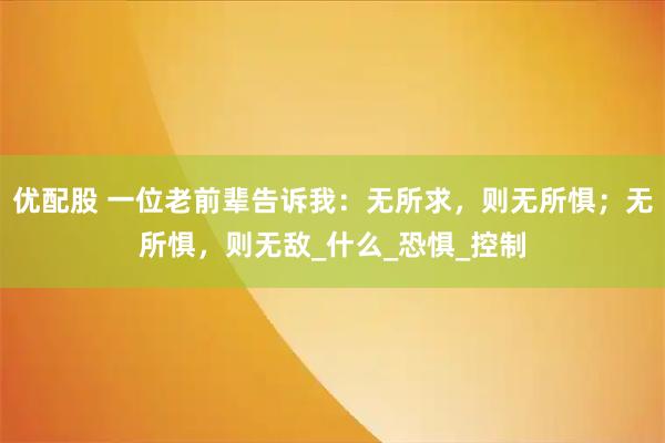 优配股 一位老前辈告诉我：无所求，则无所惧；无所惧，则无敌_什么_恐惧_控制