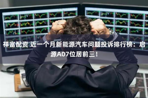 祥富配资 近一个月新能源汽车问题投诉排行榜：启源A07位居前三！