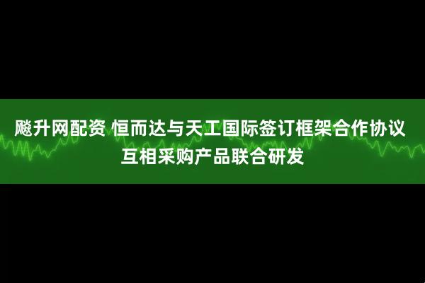 飚升网配资 恒而达与天工国际签订框架合作协议 互相采购产品联合研发