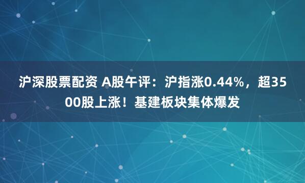 沪深股票配资 A股午评:沪指涨0.44%,超3500股上涨!基建板块集体爆发