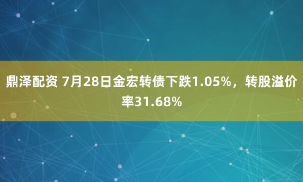 鼎泽配资 7月28日金宏转债下跌1.05%，转股溢价率31.68%