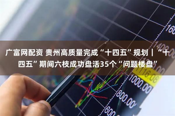 广富网配资 贵州高质量完成“十四五”规划｜“十四五”期间六枝成功盘活35个“问题楼盘”