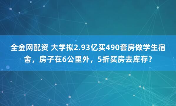 全金网配资 大学拟2.93亿买490套房做学生宿舍，房子在6公里外，5折买房去库存？