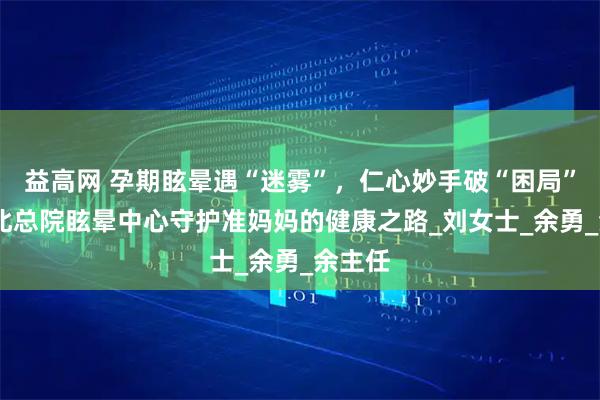 益高网 孕期眩晕遇“迷雾”，仁心妙手破“困局”——皖北总院眩晕中心守护准妈妈的健康之路_刘女士_余勇_余主任